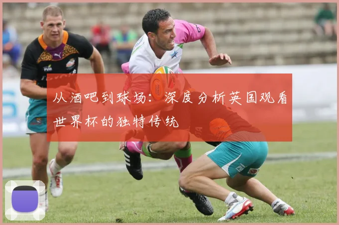 从酒吧到球场：深度分析英国观看世界杯的独特传统