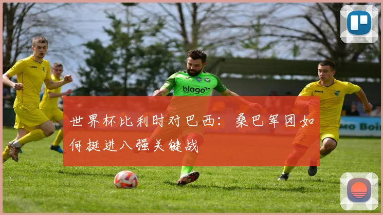世界杯比利时对巴西：桑巴军团如何挺进八强关键战