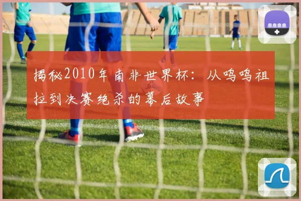 揭秘2010年南非世界杯：从呜呜祖拉到决赛绝杀的幕后故事