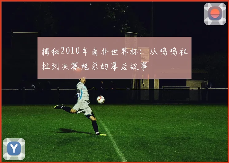 揭秘2010年南非世界杯：从呜呜祖拉到决赛绝杀的幕后故事