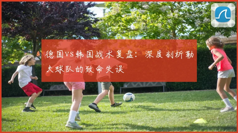 德国vs韩国战术复盘：深度剖析勒夫球队的致命失误