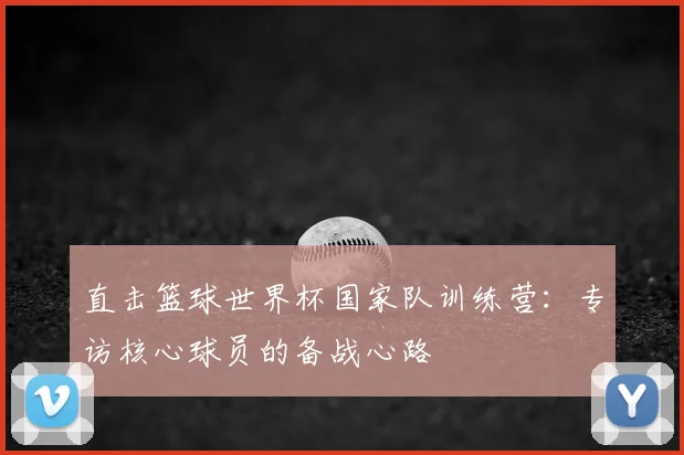 直击篮球世界杯国家队训练营：专访核心球员的备战心路
