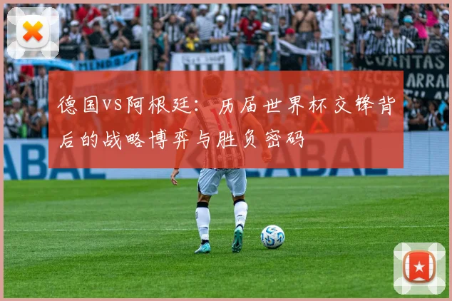 德国vs阿根廷：历届世界杯交锋背后的战略博弈与胜负密码