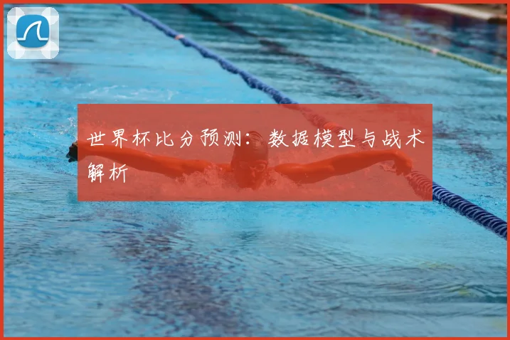 世界杯比分预测：数据模型与战术解析