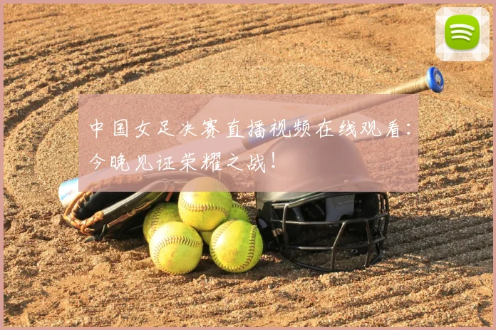 中国女足决赛直播视频在线观看：今晚见证荣耀之战！