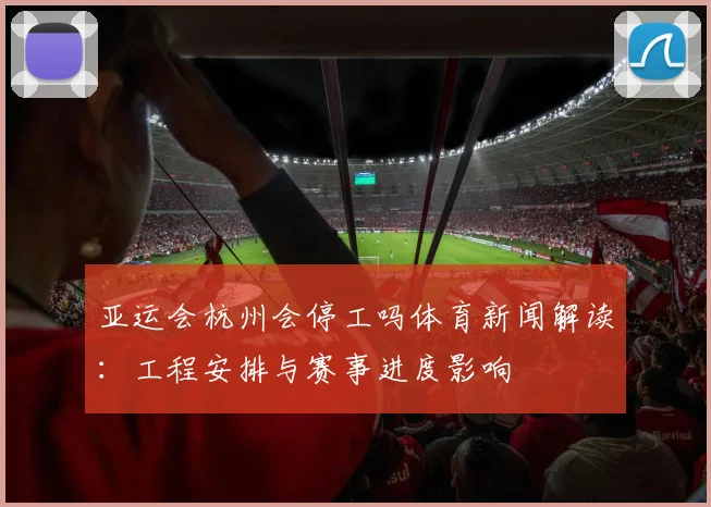 亚运会杭州会停工吗体育新闻解读：工程安排与赛事进度影响