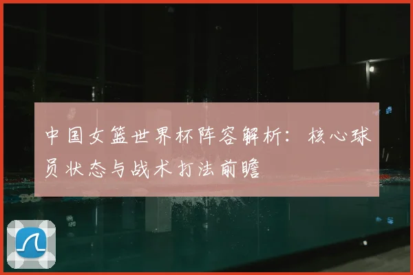 中国女篮世界杯阵容解析：核心球员状态与战术打法前瞻