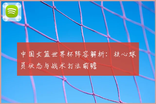 中国女篮世界杯阵容解析：核心球员状态与战术打法前瞻