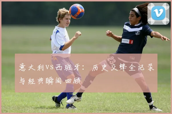 意大利vs西班牙:历史交锋全记录与经典瞬间回顾