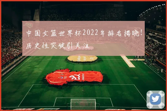中国女篮世界杯2022年排名揭晓！历史性突破引关注