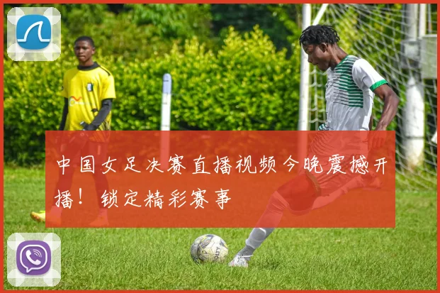 中国女足决赛直播视频今晚震撼开播！锁定精彩赛事