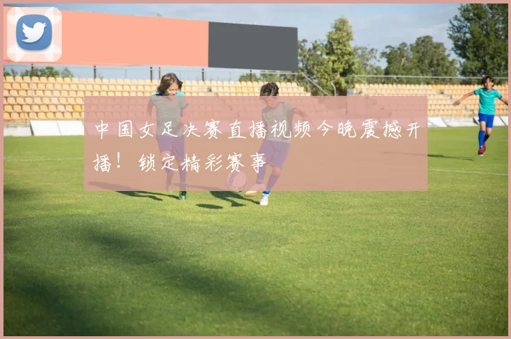 中国女足决赛直播视频今晚震撼开播！锁定精彩赛事