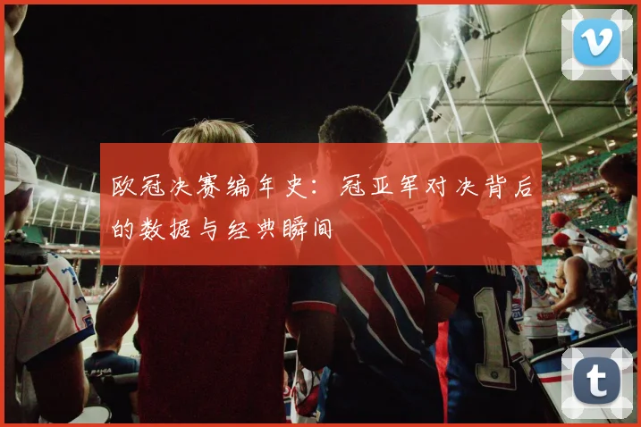 欧冠决赛编年史：冠亚军对决背后的数据与经典瞬间