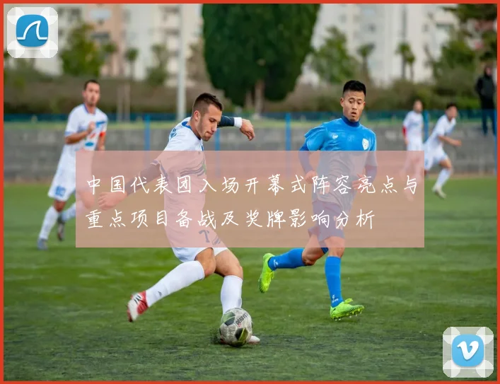 中国代表团入场开幕式阵容亮点与重点项目备战及奖牌影响分析