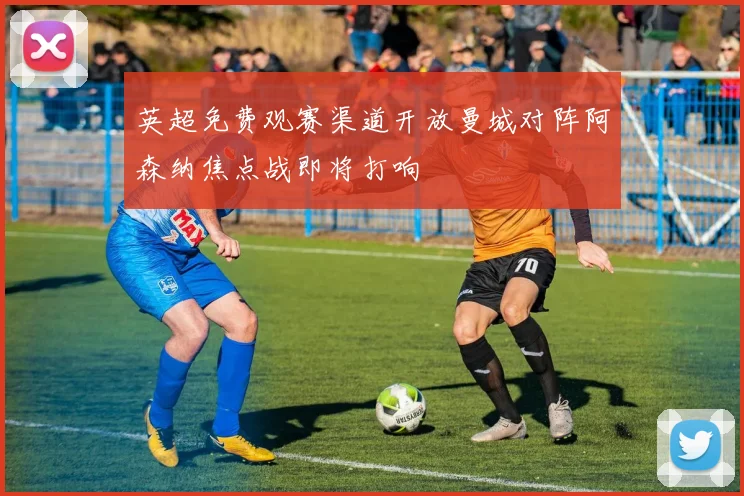 英超免费观赛渠道开放曼城对阵阿森纳焦点战即将打响