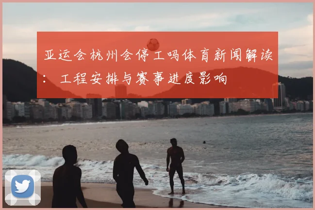 亚运会杭州会停工吗体育新闻解读：工程安排与赛事进度影响