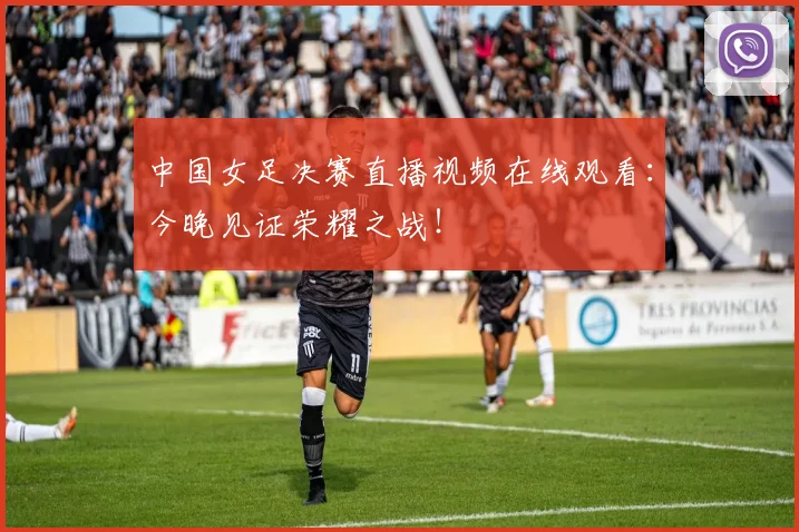 中国女足决赛直播视频在线观看：今晚见证荣耀之战！