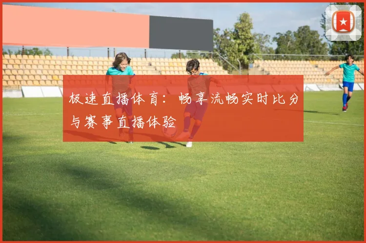 极速直播体育：畅享流畅实时比分与赛事直播体验