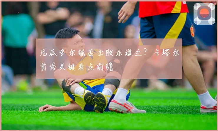厄瓜多尔能否击败东道主？卡塔尔首秀关键看点前瞻