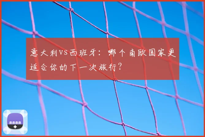 意大利vs西班牙：哪个南欧国家更适合你的下一次旅行？