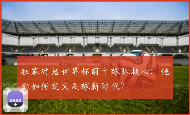 独家对话世界杯前十球队核心：他们如何定义足球新时代？